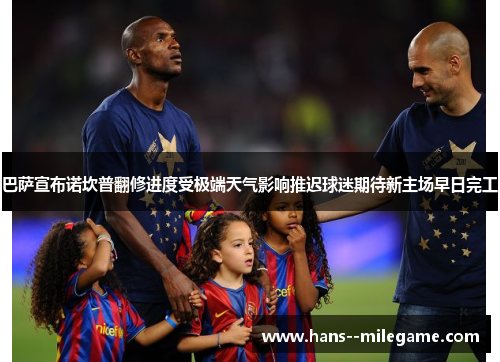 巴萨宣布诺坎普翻修进度受极端天气影响推迟球迷期待新主场早日完工