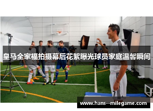 皇马全家福拍摄幕后花絮曝光球员家庭温馨瞬间 皇马全家福拍摄幕后花絮曝光球员家庭温馨瞬间