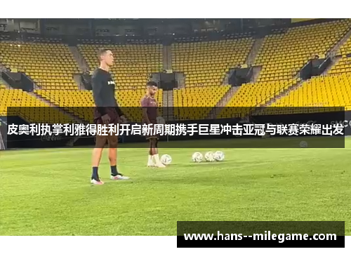 皮奥利执掌利雅得胜利开启新周期携手巨星冲击亚冠与联赛荣耀出发