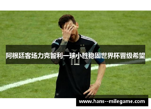 阿根廷客场力克智利一球小胜稳固世界杯晋级希望